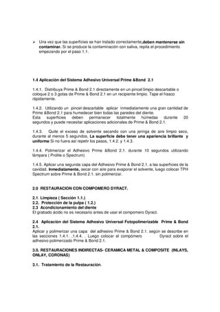 Una vez que las superficies se han tratado correctamente,deben mantenerse sin
contaminar. Si se produce la contaminación con saliva, repita el procedimiento
empezando por el paso 1.1.
1.4 Aplicación del Sistema Adhesivo Universal Prime &Bond 2.1
1.4.1. Distribuya Prime & Bond 2.1 directamente en un pincel limpio descartable o
coloque 2 o 3 gotas de Prime & Bond 2.1 en un recipiente limpio. Tape el frasco
rápidamente.
1.4.2. Utilizando un pincel descartable aplicar inmediatamente una gran cantidad de
Prime &Bond 2.1 para humedecer bien todas las paredes del diente.
Esta superficies deben permanecer totalmente húmedas durante 20
segundos y puede necesitar aplicaciones adicionales de Prime & Bond 2.1.
1.4.3. Quite el exceso de solvente secando con una jeringa de aire limpio seco,
durante al menos 5 segundos, La superficie debe tener una apariencia brillante y
uniforme Si no fuera así repetir los pasos, 1.4.2. y 1.4.3.
1.4.4. Polimerizar el Adhesivo Prime &Bond 2.1. durante 10 segundos utilizando
lámpara ( Prolite o Spectrum)
1.4.5. Aplicar una segunda capa del Adhesivo Prime & Bond 2.1. a las superficies de la
cavidad. Inmediatamente, secar con aire para evaporar el solvente, luego colocar TPH
Spectrum sobre Prime & Bond 2.1. sin polimerizar.
2.0 RESTAURACION CON COMPOMERO DYRACT.
2.1. Limpieza ( Sección 1.1.)
2.2. Protección de la pulpa ( 1.2.)
2.3 Acondicionamiento del diente
El grabado ácido no es necesario antes de usar el compomero Dyract.
2.4 Aplicación del Sistema Adhesivo Universal Fotopolimerizable Prime & Bond
2.1.
Aplicar y polimerizar una capa del adhesivo Prime & Bond 2.1. según se describe en
las secciones 1.4.1. ,1.4.4. . Luego colocar el compómero Dyract sobre el
adhesivo polimerizado Prime & Bond 2.1.
3.0. RESTAURACIONES INDIRECTAS- CERAMICA METAL & COMPOSITE (INLAYS,
ONLAY, CORONAS)
3.1. Tratamiento de la Restauración.
 
