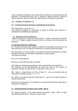 Trate la superficie de adhesión de la restauración de acuerdo con las instrucciones del
fabricante o del laboratorio dental, por ej. grabado o raspado mecánico. Aplique el
Agente a base de silano de Caulk a las restaruraciones de cerámica o porcelana
3.2 Limpieza ( ver Sección 1.1.)
3.3. Acondicionamiento del diente/ pretratamiento de la dentina.
Para inlays onlays , ver seccion 1.4
Para coronas completas se recomienda no grabar la dentina para minimizar la
posibilidad de sensibilidad post-operatoria.
3.4 Aplicación de Prime & Bond 2.1.
Aplique y polimerice una capa de Prime & Bond 2.1. según se describe en la seccion
1.4.1. y 1.4 .Prepare y aplique cemento Enforce de acuerdo a las instrucciones del
fabricante.
4.0 REPARACIONES DE COMPOSITE.
4.1 Cuando sea factible poner áspera la superficie del composite fracturado con una
fresa diamante y crear una retención mecánica en el material, donde sea posible.
4.2 Para obtener un mejor resultado, micro grabe la superficie del material con el Micro
Grabador ( Danville) Se recomienda el aislamiento con goma dique y
una succión muy eficaz.
4.3 Lavar minuciosamente.
4.4 Secar con aire libre de aceite y humedad.
4.5 Grabar los márgenes del esmalte que estén al descubierto y las superficies
del composite con Gel Acondicionador de Dientes de Caulk al 34% durante 15
segundos. Enjuagar con agua durante 15 segundos y secar con aire.
4.6 Aplicar y fotopolimerizar el Prime & Bond 2.1. como se describe para las
restauraciones directas, sección 1.4.1. 1.4.4.
4.7 Aplicar una segunda capa de Prime& Bond 2.1. secar con aire para evaporar el
solvente y polimerizar.
4.8 Terminar la reparación con la colocación y la polimerización del matiz adecuado de
composite TPH Spectrum
5.0. REPARACIONES EN PORCELANA SOBRE METAL.
5.1 Algunas fracturas en las restauraciones de porcelana sobre metal no dejan
metal al descubierto pero la mayoría si expone metal.
 