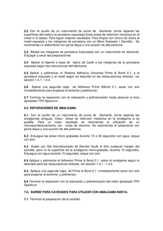 5.2 Con el auxilio de un instrumento de punta de diamante, tornar ásperas las
superficies del metal y la porcelana expuestas Crear áreas de retención mecánica en el
metal si lo desea. Para lograr mejores resultados, Para limpiar con chorro de arena el
metal expuesto y los márgenes de porcelana con un Micro Grabador ( Danville) . Se
recomienda un aislamiento con goma dique y una succión de alta potencia.
5.3 Biselar los márgenes de porcelana fracturados con un instrumento de diamente.
Enjuagar y secar las preparaciones.
5.4 Aplicar el Agente a base de silano de Caulk a los márgenes de la porcelana
expuesta según las instrucciones del fabricante.
5.5 Aplicar y polimerizar el Sistema Adhesivo Universal Prime & Bond 2.1. a la
porcelana expuesta y al metal según se describe en las restauraciones directas ver
sección 1.4.1. 1.4.4.
5.6 Aplicar una segunda capa de Adhesivo Prime &Bond 2.1, secar con aire
inmediatamente para evaporar el solvente y polimerizar.
5.7 Terminar la reparación con la colocación y polimerización hasta alcanzar el tono
apropiado TPH Spectrum .
6.0 REPARACIONES DE AMALGAMA.
6.1. Con el auxilio de un instrumento de punta de diamante, tornar ásperas las
amalgamas antiguas. Crear áreas de retención mecánica en la amalgama si es
posible. Para un mejor resultado se recomienda la utilización de un
microacondicionamiento con óxido de aluminio. Se recomienda el aislamiento con
goma dique y una succión de alta potencia.
6.2 Enjuague las áreas micro grabadas durante 15 a 20 segundos con agua, seque
con aire.
6.3 Grabe con Gel Acondicionador de Dientes Caulk al 34% cualquier margen del
esmalte, pero no la superficie de la amalgama micro-grabada, durante 15 segundos.
Enjuague con agua durante 15 segundos, seque con aire.
6.4 Aplique y polimerice el Adhesivo Prime & Bond 2.1. sobre la amalgama según lo
descripto para las restauraciones directas, ver sección 1.4.1 - 1.4.4.
6.5 Aplique una segunda capa de Prime & Bond 2.1. inmediatamente secar con aire
para evaporar el solvente, y polimerizar.
6.6 Terminar la reparación con la colocación y polimerización del matiz apropiado TPH
Spectrum
7.0. BARNIZ PARA CAVIDADES PARA UTILIZAR CON AMALGAMA NUEVA.
7.1 Terminar la preparación de la cavidad.
 