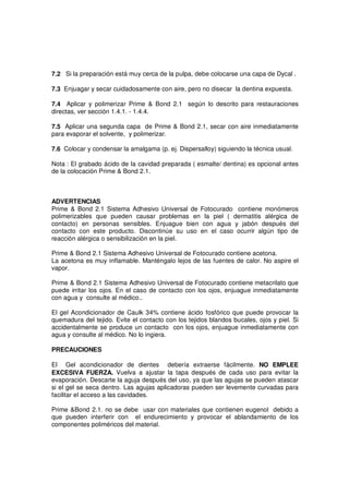 7.2 Si la preparación está muy cerca de la pulpa, debe colocarse una capa de Dycal .
7.3 Enjuagar y secar cuidadosamente con aire, pero no disecar la dentina expuesta.
7.4 Aplicar y polimerizar Prime & Bond 2.1 según lo descrito para restauraciones
directas, ver sección 1.4.1. - 1.4.4.
7.5 Aplicar una segunda capa de Prime & Bond 2.1, secar con aire inmediatamente
para evaporar el solvente, y polimerizar.
7.6 Colocar y condensar la amalgama (p. ej. Dispersalloy) siguiendo la técnica usual.
Nota : El grabado ácido de la cavidad preparada ( esmalte/ dentina) es opcional antes
de la colocación Prime & Bond 2.1.
ADVERTENCIAS
Prime & Bond 2.1 Sistema Adhesivo Universal de Fotocurado contiene monómeros
polimerizables que pueden causar problemas en la piel ( dermatitis alérgica de
contacto) en personas sensibles. Enjuague bien con agua y jabón después del
contacto con este producto. Discontinúe su uso en el caso ocurrir algún tipo de
reacción alérgica o sensibilización en la piel.
Prime & Bond 2.1 Sistema Adhesivo Universal de Fotocurado contiene acetona.
La acetona es muy inflamable. Manténgalo lejos de las fuentes de calor. No aspire el
vapor.
Prime & Bond 2.1 Sistema Adhesivo Universal de Fotocurado contiene metacrilato que
puede irritar los ojos. En el caso de contacto con los ojos, enjuague inmediatamente
con agua y consulte al médico..
El gel Acondicionador de Caulk 34% contiene ácido fosfórico que puede provocar la
quemadura del tejido. Evite el contacto con los tejidos blandos bucales, ojos y piel. Si
accidentalmente se produce un contacto con los ojos, enjuague inmediatamente con
agua y consulte al médico. No lo ingiera.
PRECAUCIONES
El Gel acondicionador de dientes debería extraerse fácilmente. NO EMPLEE
EXCESIVA FUERZA. Vuelva a ajustar la tapa después de cada uso para evitar la
evaporación. Descarte la aguja después del uso, ya que las agujas se pueden atascar
si el gel se seca dentro. Las agujas aplicadoras pueden ser levemente curvadas para
facilitar el acceso a las cavidades.
Prime &Bond 2.1. no se debe usar con materiales que contienen eugenol debido a
que pueden interferir con el endurecimiento y provocar el ablandamiento de los
componentes poliméricos del material.
 