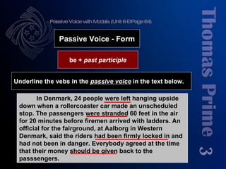 Passive Voice with Modals (Unit 6 – Page 64) 3 be +  past participle Passive Voice - Form Underline the vebs in the  passive voice  in the text below. In Denmark, 24 people were left hanging upside down when a rollercoaster car made an unscheduled stop. The passengers were stranded 60 feet in the air for 20 minutes before firemen arrived with ladders. An official for the fairground, at Aalborg in Western Denmark, said the riders had been firmly locked in and had not been in danger. Everybody agreed at the time that their money should be given back to the passsengers. 