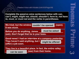 Passive Voice with Modals (Unit 6 – Page 64) 3 Complete the passive-voice sentences below with  can ,  can’t ,  might ,  might   not ,  should ,  shouldn’t ,  have to ,  not have to ,  must , or  must not  and the verbs in parentheses. We tried, but the window ___________________ (open). It was stuck. Good news! I had an interview at a company yesterday. They haven’t said anything, but I __________________ (offer) a job soon. Before you do anything, James ____________________ (ask). Don’t forget that he is your boss. They live in a beautiful place. In fact, the entire valley  __________________ (see) from their home. couldn´t be opened should be asked has to be asked must be asked could be offered might be offered can be seen 