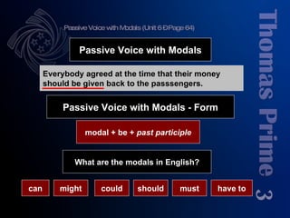 Passive Voice with Modals (Unit 6 – Page 64) 3 modal + be +  past participle Passive Voice with Modals What are the modals in English? Everybody agreed at the time that their money should be given back to the passsengers. Passive Voice with Modals - Form can might could should must have to 