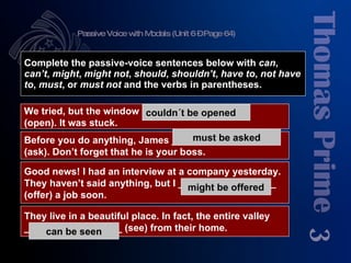 Passive Voice with Modals (Unit 6 – Page 64) 3 Complete the passive-voice sentences below with  can ,  can’t ,  might ,  might   not ,  should ,  shouldn’t ,  have to ,  not have to ,  must , or  must not  and the verbs in parentheses. We tried, but the window  ___________________  (open). It was stuck. Good news! I had an interview at a company yesterday. They haven’t said anything, but I __________________ (offer) a job soon. Before you do anything, James ____________________ (ask). Don’t forget that he is your boss. They live in a beautiful place. In fact, the entire valley  __________________ (see) from their home. couldn´t be opened should be asked has to be asked must be asked could be offered might be offered can be seen 