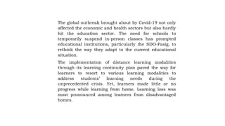 The global outbreak brought about by Covid-19 not only
affected the economic and health sectors but also hardly
hit the education sector. The need for schools to
temporarily suspend in-person classes has prompted
educational institutions, particularly the SDO-Pasig, to
rethink the way they adapt to the current educational
situation.
The implementation of distance learning modalities
through its learning continuity plan paved the way for
learners to resort to various learning modalities to
address students’ learning needs during the
unprecedented crisis. Yet, learners made little or no
progress while learning from home. Learning loss was
most pronounced among learners from disadvantaged
homes.
 