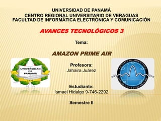 UNIVERSIDAD DE PANAMÁ
CENTRO REGIONAL UNIVERSITARIO DE VERAGUAS
FACULTAD DE INFORMÁTICA ELECTRÓNICA Y COMUNICACIÓN
AVANCES TECNOLÓGICOS 3
Tema:
AMAZON PRIME AIR
Profesora:
Jahaira Juárez
Estudiante:
Ismael Hidalgo 9-746-2292
Semestre II
 