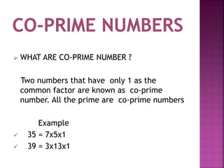  WHAT ARE CO-PRIME NUMBER ?
Two numbers that have only 1 as the
common factor are known as co-prime
number. All the prime are co-prime numbers
Example
 35 = 7x5x1
 39 = 3x13x1
 