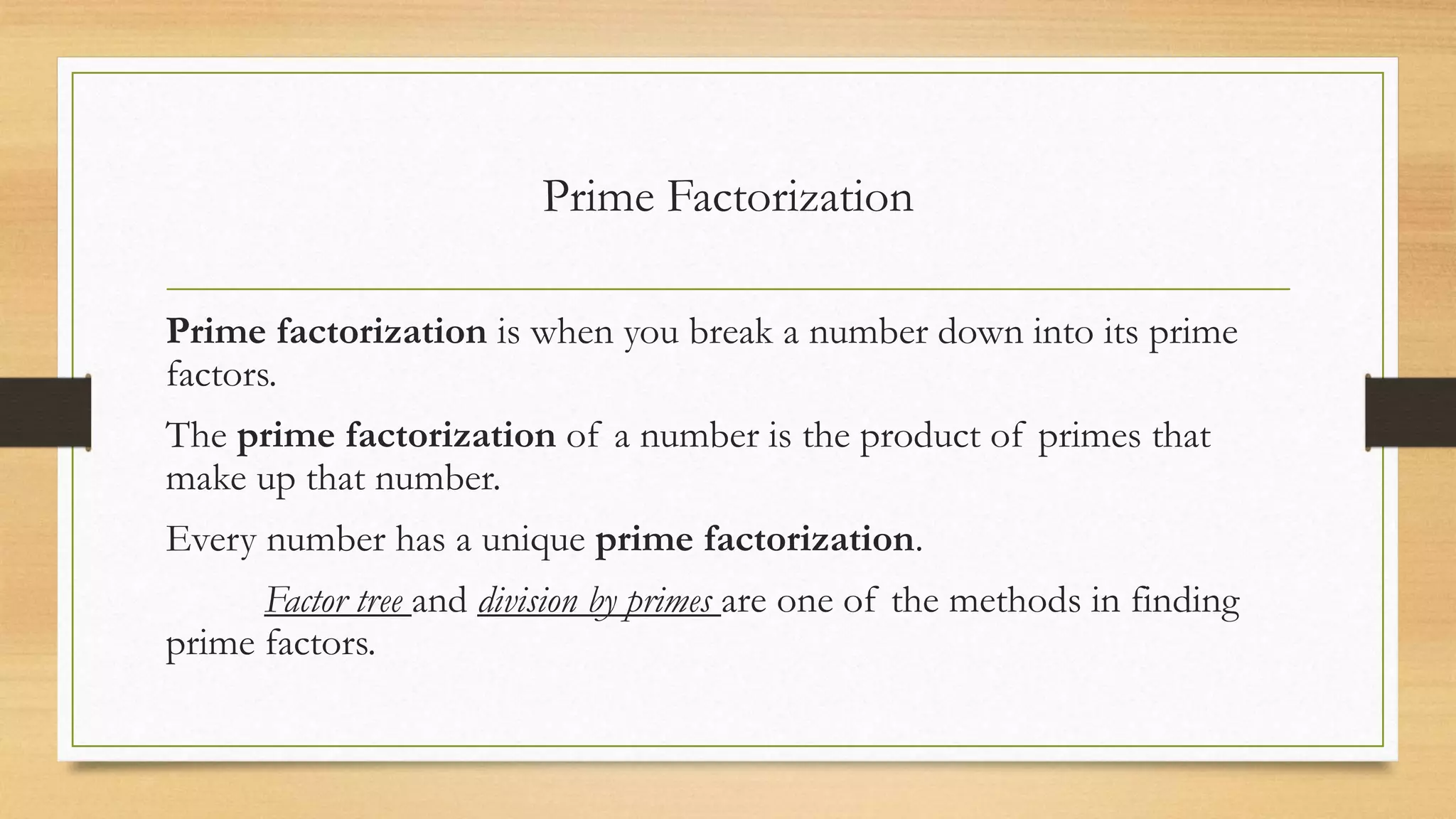 Prime Factorization
Prime factorization is when you break a number down into its prime
factors.
The prime factorization of a number is the product of primes that
make up that number.
Every number has a unique prime factorization.
Factor tree and division by primes are one of the methods in finding
prime factors.
 