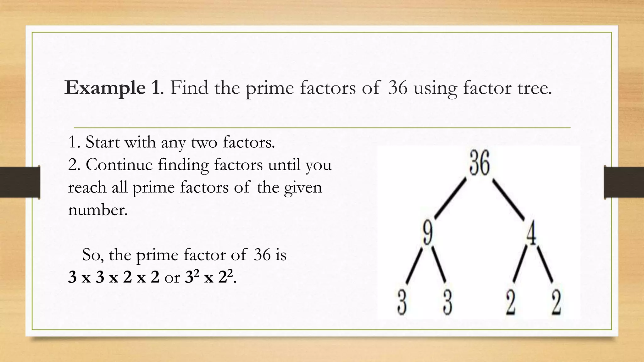 Example 1. Find the prime factors of 36 using factor tree.
1. Start with any two factors.
2. Continue finding factors until you
reach all prime factors of the given
number.
So, the prime factor of 36 is
3 x 3 x 2 x 2 or 32 x 22.
 
