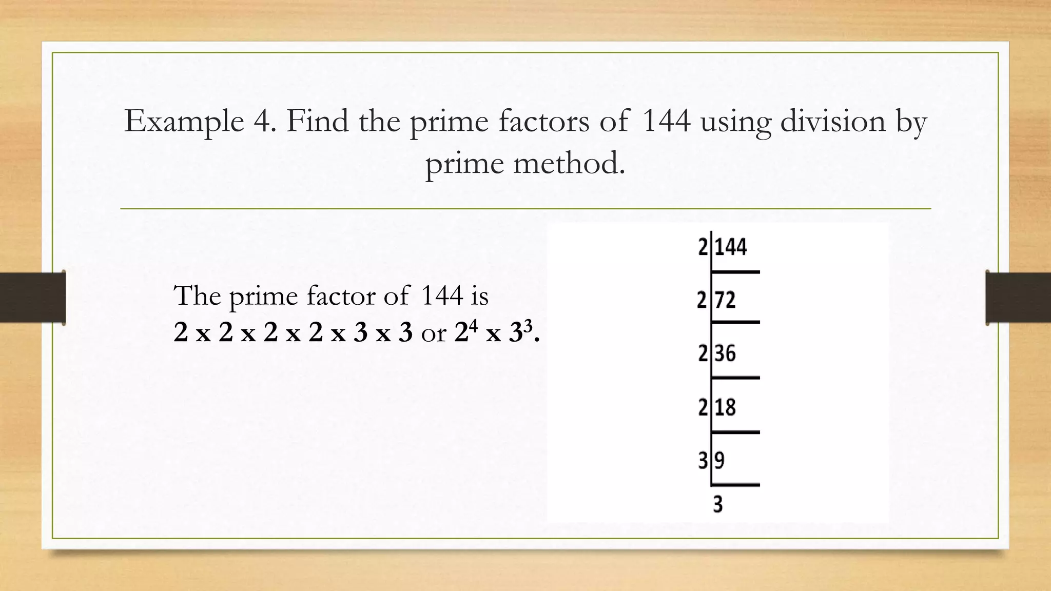 Example 4. Find the prime factors of 144 using division by
prime method.
The prime factor of 144 is
2 x 2 x 2 x 2 x 3 x 3 or 24 x 33.
 