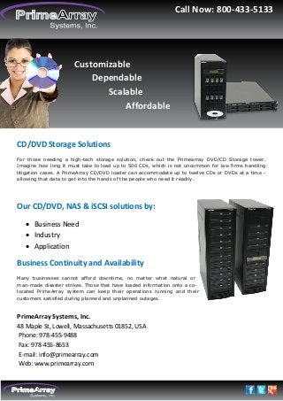 Call Now: 800-433-5133

Customizable
Dependable
Scalable
Affordable

CD/DVD Storage Solutions
For those needing a high-tech storage solution, check out the Primearray DVD/CD Storage tower.
Imagine how long it must take to load up to 500 CDs, which is not uncommon for law firms handling
litigation cases. A PrimeArray CD/DVD loader can accommodate up to twelve CDs or DVDs at a time allowing that data to get into the hands of the people who need it readily.

Our CD/DVD, NAS & iSCSI solutions by:
 Business Need
 Industry
 Application

Business Continuity and Availability
Many businesses cannot afford downtime, no matter what natural or
man-made disaster strikes. Those that have loaded information onto a colocated PrimeArray system can keep their operations running and their
customers satisfied during planned and unplanned outages.

PrimeArray Systems, Inc.
48 Maple St, Lowell, Massachusetts 01852, USA
Phone: 978-455-9488
Fax: 978-455-8653
E-mail: info@primearray.com
Web: www.primearray.com

 