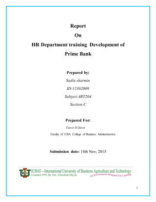 1
Report
On
HR Department training Development of
Prime Bank
Prepared by:
Sadia sharmin
ID:12302009
Subject:ART204
Section:C
Prepared For:
Tanvir H Dawn
Faculty of CBA College of Business Administration
Submission date: 14th Nov, 2015
 