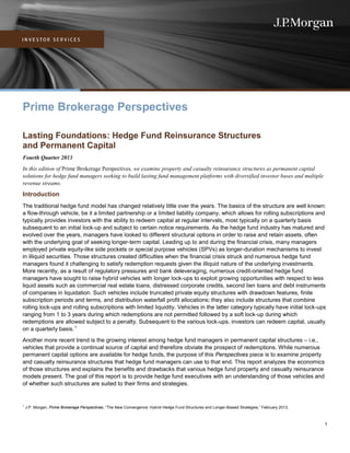 Prime Brokerage Perspectives
Lasting Foundations: Hedge Fund Reinsurance Structures
and Permanent Capital
Fourth Quarter 2013
In this edition of Prime Brokerage Perspectives, we examine property and casualty reinsurance structures as permanent capital
solutions for hedge fund managers seeking to build lasting fund management platforms with diversified investor bases and multiple
revenue streams.

Introduction
The traditional hedge fund model has changed relatively little over the years. The basics of the structure are well known:
a flow-through vehicle, be it a limited partnership or a limited liability company, which allows for rolling subscriptions and
typically provides investors with the ability to redeem capital at regular intervals, most typically on a quarterly basis
subsequent to an initial lock-up and subject to certain notice requirements. As the hedge fund industry has matured and
evolved over the years, managers have looked to different structural options in order to raise and retain assets, often
with the underlying goal of seeking longer-term capital. Leading up to and during the financial crisis, many managers
employed private equity-like side pockets or special purpose vehicles (SPVs) as longer-duration mechanisms to invest
in illiquid securities. Those structures created difficulties when the financial crisis struck and numerous hedge fund
managers found it challenging to satisfy redemption requests given the illiquid nature of the underlying investments.
More recently, as a result of regulatory pressures and bank deleveraging, numerous credit-oriented hedge fund
managers have sought to raise hybrid vehicles with longer lock-ups to exploit growing opportunities with respect to less
liquid assets such as commercial real estate loans, distressed corporate credits, second lien loans and debt instruments
of companies in liquidation. Such vehicles include truncated private equity structures with drawdown features, finite
subscription periods and terms, and distribution waterfall profit allocations; they also include structures that combine
rolling lock-ups and rolling subscriptions with limited liquidity. Vehicles in the latter category typically have initial lock-ups
ranging from 1 to 3 years during which redemptions are not permitted followed by a soft lock-up during which
redemptions are allowed subject to a penalty. Subsequent to the various lock-ups, investors can redeem capital, usually
on a quarterly basis. 1
Another more recent trend is the growing interest among hedge fund managers in permanent capital structures – i.e.,
vehicles that provide a continual source of capital and therefore obviate the prospect of redemptions. While numerous
permanent capital options are available for hedge funds, the purpose of this Perspectives piece is to examine property
and casualty reinsurance structures that hedge fund managers can use to that end. This report analyzes the economics
of those structures and explains the benefits and drawbacks that various hedge fund property and casualty reinsurance
models present. The goal of this report is to provide hedge fund executives with an understanding of those vehicles and
of whether such structures are suited to their firms and strategies.

1

J.P. Morgan, Prime Brokerage Perspectives, “The New Convergence: Hybrid Hedge Fund Structures and Longer-Biased Strategies,” February 2013.

1

 