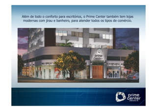 Além de todo o conforto para escritórios, o Prime Center também tem lojas
 modernas com jirau e banheiro, para atender todos os tipos de comércio.
 