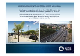 UM EMPREENDIMENTO COMERCIAL ÚNICO NA REGIÃO.

                         Localização privilegiada, ao lado da Av. Dom Hélder Câmara, um dos
                          principais eixos viários da Zona Norte que liga Benfica à Cascadura.

                         Ao lado da Estação de Trem de Cascadura e da futura Transcarioca e
                          do Terminal Rodoviário Nossa Senhora do Amparo, além de grande
                                         proximidade com a Linha Amarela.




Av. Dom Hélder Câmara                                        Linha Amarela
 