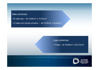 Salas comercias:

• 65 salas tipo – de 19,85cm² a 25,92cm²

• 13 salas com terraço privativo – de 27,02cm² a 62,65cm²




                                               Lojas comercias:

                                               • 9 lojas – de 43,86cm² e 201,52cm²
 