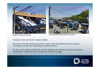 Estação Ferroviária de Cascadura                  Terminal Rodoviário Nossa Senhora do Amparo



Cascadura é bem servida de transporte coletivo.

São mais de 30 linhas de ônibus percorrem o bairro, além da Estação de trem da Supervia,
considerada uma das mais importantes da malha ferroviária.

Por isso, o bairro além de residencial, serve de passagem pra milhares de pessoas que acabam
consumindo e contribuindo para o crescimento comercial da região.
 