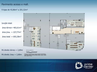 Pavimento acesso e mall.

9 lojas de 43,86m² a 201,52m²




Junção total:

área térreo= 465,61m²

área jirau = 227,77m²

área total = 693,38m²




Pé direito térreo = 2,85m

Pé direito Jirau = 2,80m
 
