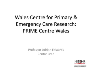 Wales Centre for Primary &
Emergency Care Research:
PRIME Centre Wales
Professor Adrian Edwards
Centre Lead
 