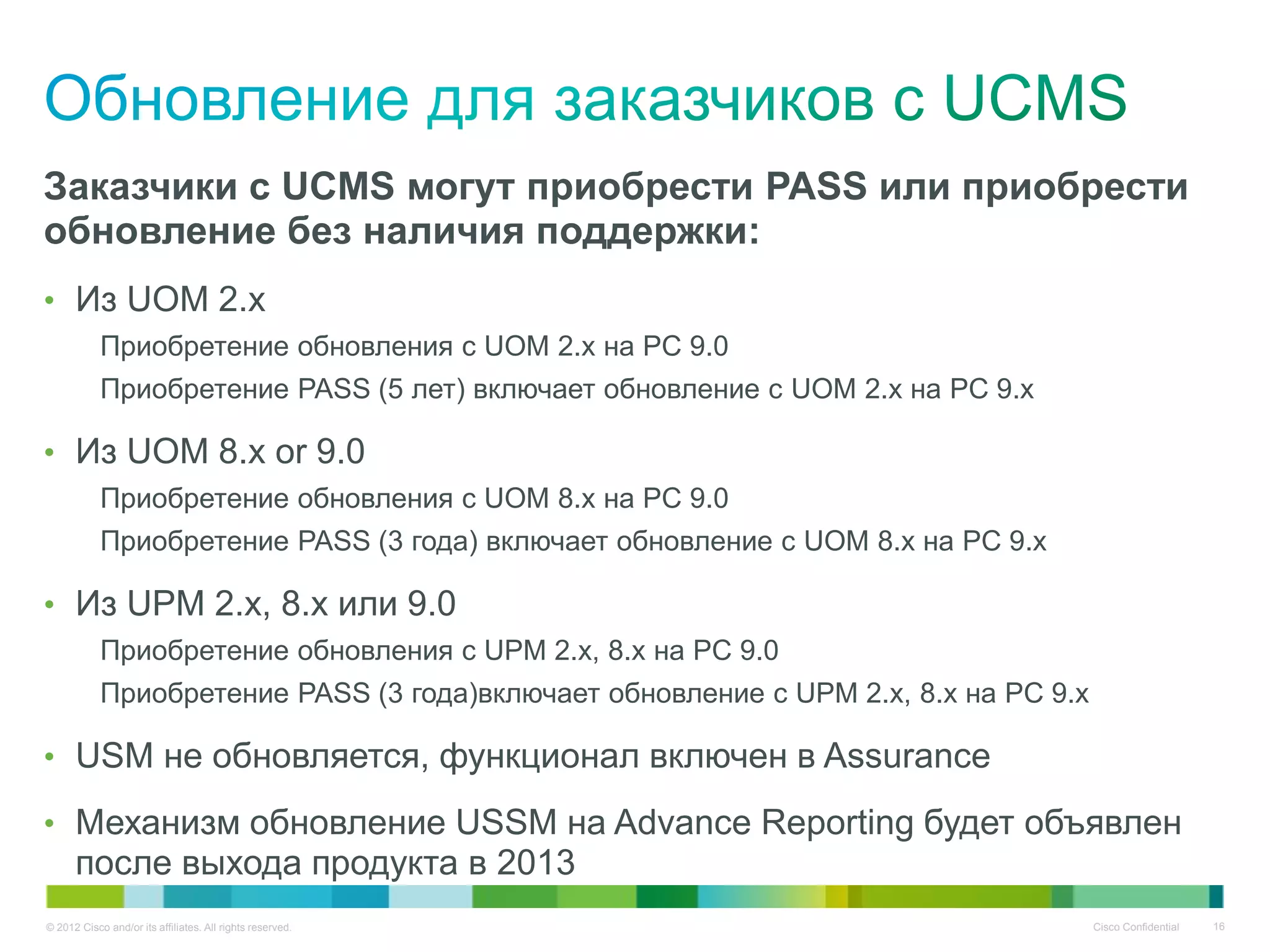 © 2012 Cisco and/or its affiliates. All rights reserved. Cisco Confidential 16
Заказчики с UCMS могут приобрести PASS или приобрести
обновление без наличия поддержки:
• Из UOM 2.x
Приобретение обновления с UOM 2.x на PC 9.0
Приобретение PASS (5 лет) включает обновление с UOM 2.x на PC 9.x
• Из UOM 8.x or 9.0
Приобретение обновления с UOM 8.x на PC 9.0
Приобретение PASS (3 года) включает обновление с UOM 8.x на PC 9.x
• Из UPM 2.x, 8.x или 9.0
Приобретение обновления с UPM 2.x, 8.x на PC 9.0
Приобретение PASS (3 года)включает обновление с UPM 2.x, 8.x на PC 9.x
• USM не обновляется, функционал включен в Assurance
• Механизм обновление USSM на Advance Reporting будет объявлен
после выхода продукта в 2013
 