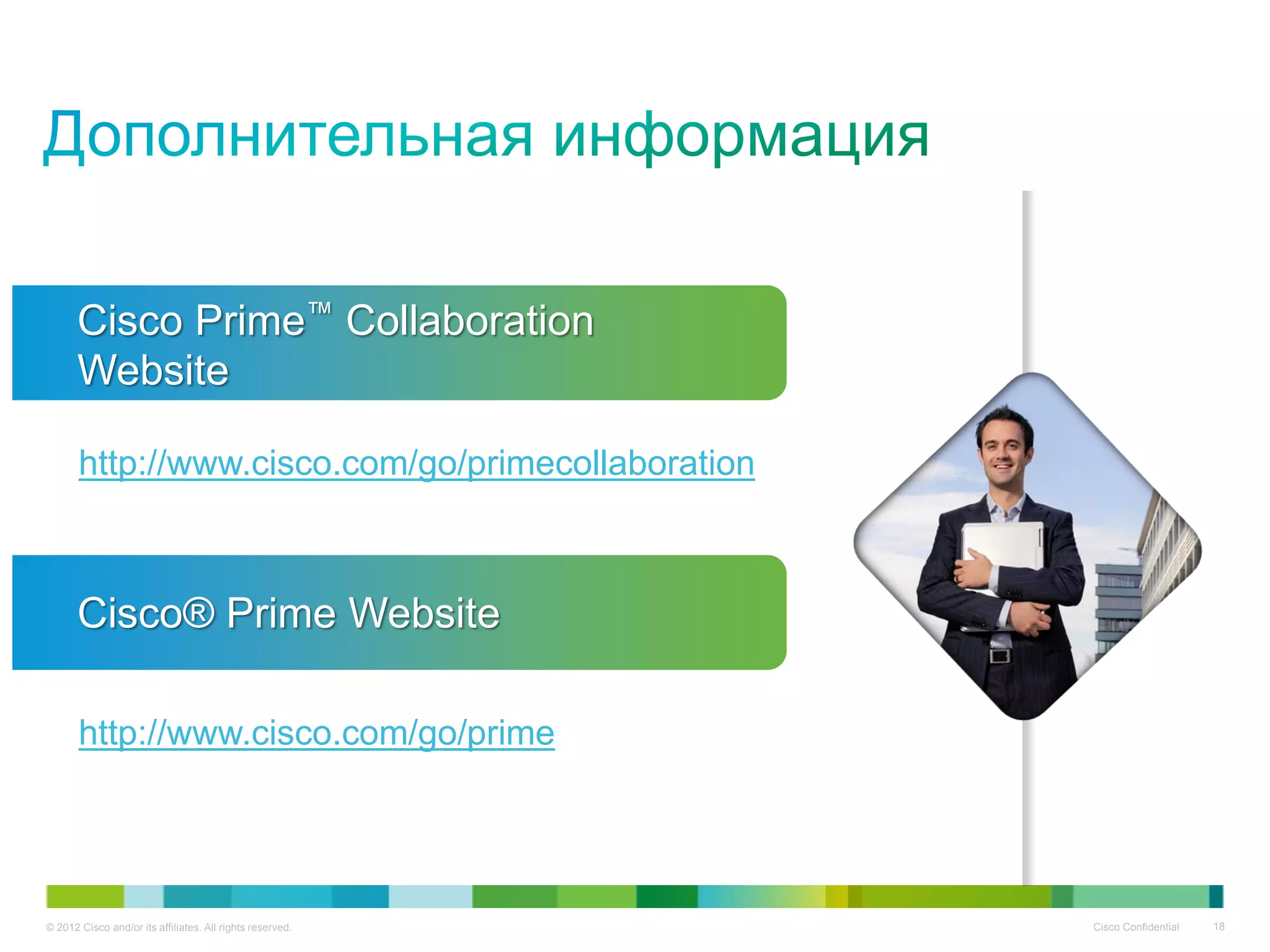 © 2012 Cisco and/or its affiliates. All rights reserved. Cisco Confidential 18
http://www.cisco.com/go/primecollaboration
Cisco Prime™ Collaboration
Website
http://www.cisco.com/go/prime
Cisco® Prime Website
 