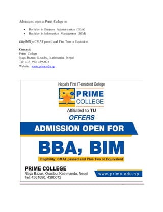 Admissions open at Prime College in:
 Bachelor in Business Administration (BBA)
 Bachelor in Information Management (BIM)
Eligibility: CMAT passed and Plus Two or Equivalent
Contact:
Prime College
Naya Bazaar, Khusibu, Kathmandu, Nepal
Tel: 4361690, 4390072
Website: www.prime.edu.np
 