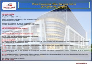 Prime Commercial Office Space for rent in
                                                                            DLF Cyber City, Gurgaon.


Independent Building :-
Total Area - 1 Lac sq.ft.
Total No. of Floors - G+4 Floors ( 5 floors )
No. of Workstation - 1238 .
MARBLE Flooring IN MAIN STAIRECASE & KOTTA STONE IN EMERGENCY STAIRCASE .
Italian tiles flooring within the premises.

Washrooms - 05 NOS GENTS , 05 Nos Ladies , 05 NOS HANDICAPED TOILET .
03 Numbers of Basements which can be used for PARKING & SYSTEM INSTTALATION.

Parking for 150 cars/two wheelers .
Additional Exp.(paid parking) and 100 slots operate itself.

2 Nos Passenger Lift and 1 service lift.

Security System with CCTV , Manned security desk ,Touch door alarm.

Wet Pantry Facility with proper drainage facility and ample water supply available .
Cafeteria which can accommodate 100 person at a time.

Floor wise ,Furnishing Details -
GF :- 100 Workstation with chair, 4 Training Rooms with seating Capacity of 24 Person Each. 3 Cabins with seating Capacity of 2 Person Each.2 Hub rooms.1 Meeting Room for 8 Person.1 Conference
room, 1 Medical Room.2 HR finance rooms 3 Wash Rooms.

FF :- 235 Workstation with chair, 14 Cabins.2 Hub rooms, 2 Wash Rooms,1 Meeting Room for 16 Person.1 Server Room, UPS Room, Battery room.4 Store Rooms.

SF : - 315 Workstations with chairs,14 Cabins.2 Hub rooms, 2 Wash Rooms,1 Meeting Room for 16 Person,1 Store Rooms.

TF : - 182 Workstations with chairs, 65 L shape workstation, 13 Cabins, 2 Hub rooms, 2 Wash Rooms, 1 Meeting Room, 1 Conference room For 24 Person, 1 Training Rooms with seating Capacity of 24
Person Each, 1 Store Rooms.

4th : - 145 Workstations with chairs ,70 L shape workstation ,9 Cabins. ,1 Hub rooms,1 Meeting Room for 16 Person,1 Conference room For 24 Person, 2 Training Rooms with seating Capacity of 24
Person Each, 1 Server Room, UPS Room, Battery room, 2 Store Rooms. 2 Wash Rooms

Most suitable for Offices, IT Offices, Call Centre etc.
Property Code : C12216

                                                                                                                                                                   www.leasingindia.com
 