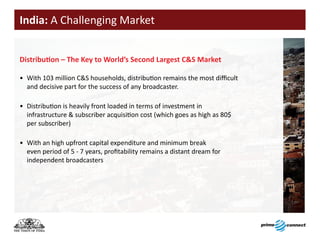 India: A Challenging Market


Distribution	–	The	Key	to	World’s	Second	Largest	C&S	Market

• With 103 million C&S households, distribution remains the most difficult
  and decisive part for the success of any broadcaster.

• Distribution is heavily front loaded in terms of investment in
  infrastructure & subscriber acquisition cost (which goes as high as 80$
  per subscriber)

• With an high upfront capital expenditure and minimum break
  even period of 5 - 7 years, profitability remains a distant dream for
  independent broadcasters
 