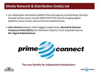 Media	Network	&	Distribution	(India)	Ltd

• An independent distribution platform that will organize and distribute channels
  through various means namely MSO/ DTH/ IPTV and all emerging digital
  platforms across homes and commercial establishments.

•	 Joint Venture between India’s biggest media house, Bennett	&	Coleman	
   Company	Limited	(BCCL) and Television industry’s most respected veteran
   Mr. Yogesh Radhakrishnan.




                The	new	identity	for	independent	broadcasters
 