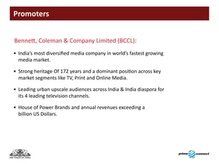 Promoters


Bennett, Coleman & Company Limited (BCCL):
• India’s most diversified media company in world’s fastest growing
  media market.

• Strong heritage Of 172 years and a dominant position across key
  market segments like TV, Print and Online Media.

• Leading urban upscale audiences across India & India diaspora for
  its 4 leading television channels.

• House of Power Brands and annual revenues exceeding a
  billion US Dollars.
 