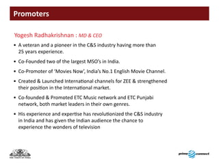 Promoters

Yogesh Radhakrishnan : MD & CEO
• A veteran and a pioneer in the C&S industry having more than
  25 years experience.
• Co-Founded two of the largest MSO’s in India.
• Co-Promoter of ‘Movies Now’, India’s No.1 English Movie Channel.
• Created & Launched International channels for ZEE & strengthened
  their position in the International market.
• Co-founded & Promoted ETC Music network and ETC Punjabi
  network, both market leaders in their own genres.
• His experience and expertise has revolutionized the C&S industry
  in India and has given the Indian audience the chance to
  experience the wonders of television
 