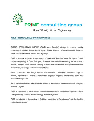 PRiME consulting group
Sound Quality. Sound Engineering.
ABOUT PRIME CONSULTING GROUP (PCG)
PRIME CONSULTING GROUP (PCG) was founded aiming to provide quality
consultancy services in the field of Hydro Power Projects, Water Resources Projects,
Infra Structure Projects, Roads and Highways.
PCG is actively engaged in the design of Civil and Structural work for Hydro Power
projects especially in Dam, Barrages, Power House and also extending the services to
Roads, Bridges, Road tunnels, Railway Tunnels and construction management services
towards Engineering and Infrastructure Works.
PCG construction and design interest also extends to the works related to projects,
Roads, Highways & Tunnels, Solar Power, Irrigation Projects, Real Estate, Steel and
Concrete Bridges etc.
PCG have capability to take up works related to Renovation and Rehabilitation of Hydro
Electric Projects.
PCG is comprised of experienced professionals of multi – disciplinary aspects in fields
of engineering, construction technology and management.
PCG contributes to the society in building, protecting, enhancing and maintaining the
natural environment.
 