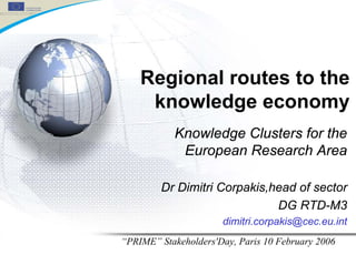Regional routes to the
     knowledge economy
           Knowledge Clusters for the
            European Research Area

        Dr Dimitri Corpakis,head of sector
                             DG RTD-M3
                      dimitri.corpakis@cec.eu.int
“PRIME” Stakeholders'Day, Paris 10 February 2006
 