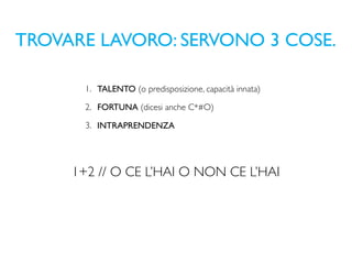 TROVARE LAVORO: SERVONO 3 COSE.

       1. TALENTO (o predisposizione, capacità innata)

       2. FORTUNA (dicesi anche C*#O)

       3. INTRAPRENDENZA




     1+2 // O CE L’HAI O NON CE L’HAI
 