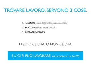 TROVARE LAVORO: SERVONO 3 COSE.

         1. TALENTO (o predisposizione, capacità innata)

         2. FORTUNA (dicesi anche C*#O)

         3. INTRAPRENDENZA




       1+2 // O CE L’HAI O NON CE L’HAI


  3 // CI SI PUÒ LAVORARE (ad esempio con un bel CV)
 