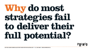 Why do most
strategies fail
to deliver their
full potential?
SUITE 805, MILSONS LANDING 6A GLEN STREET MILSONS POINT NSW AUSTRALIA 2061 T: +61 2 9922 8888 E: CONSULT@PRIMED.NET.AU
 