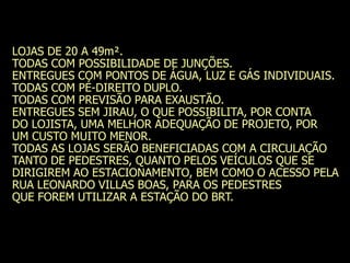 LOJAS DE 20 A 49m².
TODAS COM POSSIBILIDADE DE JUNÇÕES.
ENTREGUES COM PONTOS DE ÁGUA, LUZ E GÁS INDIVIDUAIS.
TODAS COM PÉ-DIREITO DUPLO.
TODAS COM PREVISÃO PARA EXAUSTÃO.
ENTREGUES SEM JIRAU, O QUE POSSIBILITA, POR CONTA
DO LOJISTA, UMA MELHOR ADEQUAÇÃO DE PROJETO, POR
UM CUSTO MUITO MENOR.
TODAS AS LOJAS SERÃO BENEFICIADAS COM A CIRCULAÇÃO
TANTO DE PEDESTRES, QUANTO PELOS VEÍCULOS QUE SE
DIRIGIREM AO ESTACIONAMENTO, BEM COMO O ACESSO PELA
RUA LEONARDO VILLAS BOAS, PARA OS PEDESTRES
QUE FOREM UTILIZAR A ESTAÇÃO DO BRT.
 