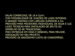 SALAS COMERCIAIS, DE 18 A 51m²,
COM POSSIBILIDADE DE JUNÇÕES DE LAJES INTEIRAS.
A GRANDE MAIORIA COM LARGURA SUPERIOR A 3m.
PREVISÃO PARA MEDIDORES INDIVIDUAIS, DE ÁGUA E LUZ.
LAJES TÉCNICAS PARA INSTALAÇÃO DE SPLITS OU
APARELHO DE AR TRADICIONAL.
PISO ENTREGUE EM OSSO E REBAIXO, PARA MELHOR
ADEQUAÇÃO DO SEU PROJETO.
PREVISÃO DE BAIXÍSSIMO CUSTO DE CONDOMÍNIO.
 