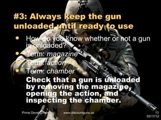#3: Always keep the gun
unloaded until ready to use
     How do you know whether or not a gun
      is unloaded?
     Term: magazine
     Term: action
     Term: chamber
      Check that a gun is unloaded
      by removing the magazine,
      opening the action, and
      inspecting the chamber.
    Prime Development Inc.   www.discountguns.us         13
                                                   05/17/12
 