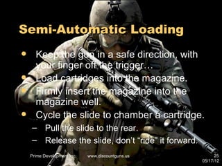 Semi-Automatic Loading
     Keep the gun in a safe direction, with
      your finger off the trigger…
     Load cartridges into the magazine.
     Firmly insert the magazine into the
      magazine well.
     Cycle the slide to chamber a cartridge.
    – Pull the slide to the rear.
    – Release the slide, don’t “ride” it forward.
    Prime Development Inc.   www.discountguns.us          25
                                                    05/17/12
 