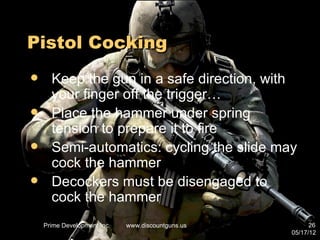 Pistol Cocking
     Keep the gun in a safe direction, with
      your finger off the trigger…
     Place the hammer under spring
      tension to prepare it to fire
     Semi-automatics: cycling the slide may
      cock the hammer
     Decockers must be disengaged to
      cock the hammer
    Prime Development Inc.   www.discountguns.us         26
                                                   05/17/12
 