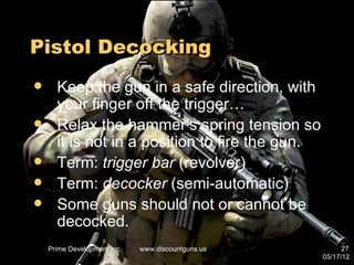 Pistol Decocking
     Keep the gun in a safe direction, with
      your finger off the trigger…
     Relax the hammer’s spring tension so
      it is not in a position to fire the gun.
     Term: trigger bar (revolver)
     Term: decocker (semi-automatic)
     Some guns should not or cannot be
      decocked.
    Prime Development Inc.   www.discountguns.us         27
                                                   05/17/12
 