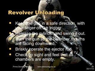 Revolver Unloading
     Keep the gun in a safe direction, with
      your finger off the trigger…
     Release the cylinder and swing it out.
     Turn the gun so the chamber mouths
      are facing downward.
     Briskly operate the ejector rod.
     Check by sight and feel that all
      chambers are empty.
    Prime Development Inc.   www.discountguns.us         28
                                                   05/17/12
 