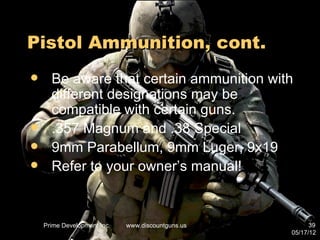 Pistol Ammunition, cont.
     Be aware that certain ammunition with
      different designations may be
      compatible with certain guns.
     .357 Magnum and .38 Special
     9mm Parabellum, 9mm Luger, 9x19
     Refer to your owner’s manual!


    Prime Development Inc.   www.discountguns.us         39
                                                   05/17/12
 