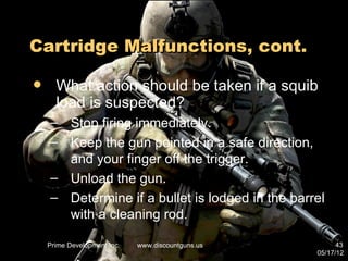 Cartridge Malfunctions, cont.

     What action should be taken if a squib
      load is suspected?
    – Stop firing immediately.
    – Keep the gun pointed in a safe direction,
      and your finger off the trigger.
    – Unload the gun.
    – Determine if a bullet is lodged in the barrel
      with a cleaning rod.

    Prime Development Inc.   www.discountguns.us         43
                                                   05/17/12
 