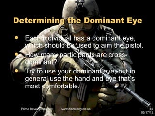 Determining the Dominant Eye

     Each individual has a dominant eye,
      which should be used to aim the pistol.
     How many participants are cross-
      dominant?
     Try to use your dominant eye, but in
      general use the hand and eye that’s
      most comfortable.


    Prime Development Inc.   www.discountguns.us         44
                                                   05/17/12
 