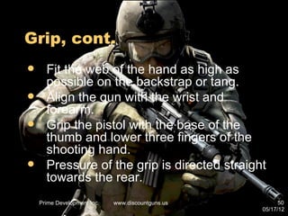 Grip, cont.
     Fit the web of the hand as high as
      possible on the backstrap or tang.
     Align the gun with the wrist and
      forearm.
     Grip the pistol with the base of the
      thumb and lower three fingers of the
      shooting hand.
     Pressure of the grip is directed straight
      towards the rear.
    Prime Development Inc.   www.discountguns.us         50
                                                   05/17/12
 