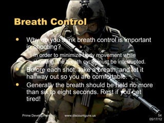 Breath Control
     Why do you think breath control is important
      in shooting?
    –      In order to minimize body movement while
           shooting, the breath cycle must be interrupted.
     Before each shot, take a breath, and let it
      halfway out so you are comfortable.
     Generally the breath should be held no more
      than six to eight seconds. Rest if you get
      tired!

    Prime Development Inc.   www.discountguns.us                   54
                                                             05/17/12
 