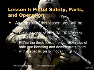 Lesson I: Pistol Safety, Parts,
and Operation
     As a result of this lesson, you will be
      able to:
    – State the goal of the NRA FIRST Steps
      Pistol Orientation.
    – Name the three fundamental NRA rules of
      safe gun handling and demonstrate them
      with a specific pistol model.


    Prime Development Inc.   www.discountguns.us          6
                                                   05/17/12
 