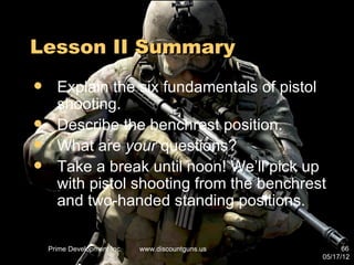 Lesson II Summary
     Explain the six fundamentals of pistol
      shooting.
     Describe the benchrest position.
     What are your questions?
     Take a break until noon! We’ll pick up
      with pistol shooting from the benchrest
      and two-handed standing positions.

    Prime Development Inc.   www.discountguns.us         66
                                                   05/17/12
 